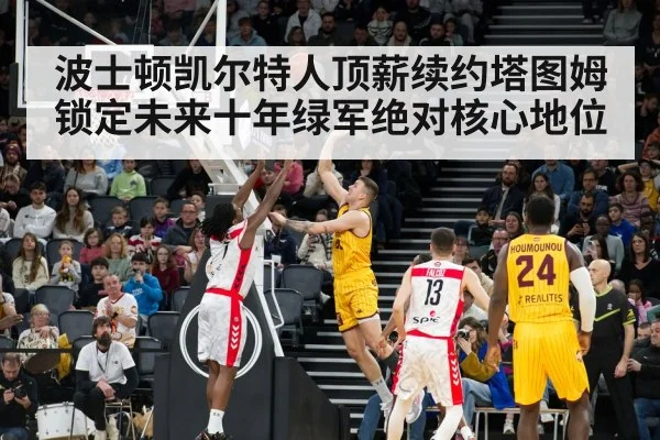 波士顿凯尔特人顶薪续约塔图姆锁定未来十年绿军绝对核心地位